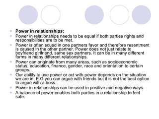 Power in relationships: Power in relationships needs to be equal if both parties rights and responsibilities are to be met. Power is often scued in one partners favor and therefore resentment is caused in the other partner. Power does not just relate to boyfriend girlfriend, same sex partners. It can be in many different forms in many different relationships. Power can originate from many areas, such as socioeconomic status, education, finance, gender, race and orientation to certain groups.  Our ability to use power or act with power depends on the situation we are in. E.G you can argue with friends but it is not the best option to argue with a boss. Power in relationships can be used in positive and negative ways. A balance of power enables both parties in a relationship to feel safe. 