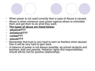 When power is not used correctly then a case of Abuse is caused.  Abuse is when someone uses power against others to intimidate them and get them to do what they want. The types of abuse are listed below; - physical??? -emotional??? -verbal??? -sexual???   Remember that trust is very hard to earn so therfore when abused then it will be very hard to gain back. A balance of power is not always possible, eg school students and teachers, kids and parents. However rights and responsibilities should still be met for positive relationships. 