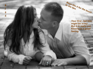 kiss Boys like it for the touch to the lips. Your first  real kiss might be scary.  But it is really not.  Kissing is a good  feeling  