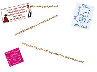 Why do boy get jealous? They think the girls are cheating on them. If they see they girl with any other boy they will get mad. 