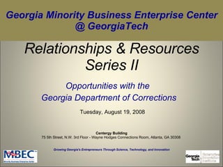 Relationships & Resources Series II Opportunities with the  Georgia Department of Corrections Growing Georgia's Entrepreneurs Through Science, Technology, and Innovation Tuesday, August 19, 2008 Georgia Minority Business Enterprise Center @ GeorgiaTech Centergy Building 75 5th Street, N.W. 3rd Floor - Wayne Hodges Connections Room, Atlanta, GA 30308  