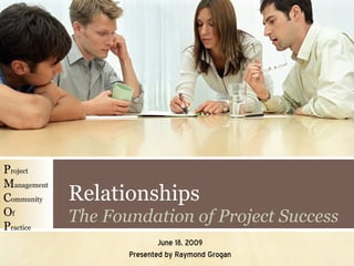 Relationships The Foundation of Project Success June 18, 2009 Presented by Raymond Grogan P roject M anagement C ommunity O f P ractice 