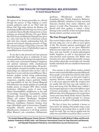 Ann. SBV, Jan - Jun 2014;3(1)
Page 53 Annals of SBV
Introduction:
All aspects of our human personality are cultured
through the process of Yoga helping us evolve
towards perfection until we are “One” with the
Divine Self. Yoga helps destroy the Kleshas, the
psychological afflictions that warp our vision,as well
as eradicates Karma Bandha that prevents us from
realizing our potential Divinity. Our great Rishis
like Veda Vyasa and Maharishi Patanjali have given
us a clear road map for this evolutionary journey
with vital clues towards understanding both the
internal and external culturing processes of Yoga.
The cultural teachings of Yoga help us become “All
One”by losing our sense of individuality to gain an
unparalleled sense of universality.
In our day-to-day personal and inter-personal
social life, Yoga has given us multitudes of tools,
concepts,attitudesandtechniquesthroughwhichwe
can attain inner contentment leading to happiness
and spiritual realization while simultaneously
creating harmony in all relationships. All psycho-
social qualities essential for healthy inter-personal
relationships are cultivated when we live a life of
Yoga that is in tune with the eternal Dharma.These
humane qualities include loving understanding,
innate sensibility that sees other’s perspectives,
compassion, empathy, respect, gratitude, fidelity
and responsibility. In fact the Srimad Bhagavad
Gita delineates very similar qualities of a spiritually
healthy person in Chapter XVI. These include:
fearlessness (Abhayam), purity of inner being
(Sattva Samshuddhih), steadfastness in the path
of knowledge (Jnanayoga Vyavasthitih), charity
(Danam), self control (Dama), spirit of sacrifice
(Yajna), self analysis (Svadhyaya), disciplined
life (Tapa), uprightness (Arjavam), non violence
(Ahimsa), truthfulness (Satyam), freedom from
anger (Akrodhah), spirit of renunciation (Tyagah),
tranquility (Shanti), aversion to defamation
(Apaishunam), compassion to all living creatures
(Daya Bhutesv), non covetedness (Aloluptvam),
gentleness (Maardavam), modesty (Hrir
Acaapalam), vigor (Tejah), forgiveness (Kshama),
fortitude (Dhritih), cleanliness of body and mind
(Saucam), freedom from malice (Adroho), and
absence of pride (Naa Timaanita). One who is
blessed with these qualities is indeed a divine
blessing to the social life of their immediate family,
friends, relatives and their society itself.
The Four Pronged Approach:
Our ancient Indian culture, a vibrant living culture
till even today, has a lot to offer in every sphere
of life. The elevated spiritual, psychological and
metaphysical concepts of our great Maharishis
hold true even today and it is up to us to delve into
them and reap benefits of psycho-physiological
health, happiness as well as intra-personal and
inter-personal social harmony. Our Rishis were
visionary seers who codified innumerable concepts
that produce physically, emotionally and mentally
healthy individuals who are valuable for betterment
of society.
Our ancients in their infinite wisdom realised
thatweneedtodealwithdifferentpeopledifferently.
Some people can be held close whereas with others
an arm’s length or often a six feet pole’s length is
required. Sensitive, sensible people may respond
to a soft carrot approach while the arrogant who
are usually dull and inert may only respond to a
heavy and strong stick. The Rishis have codified a
four pronged approach to deal with different types
of human personalities at different times and in
different ways.SaintThiyagaraja in his composition
“sarasa sama dana bheda danda chatura” describes
Lord Rama as the perfect example of a human
possessing these qualities of Kingship and kinship.
The first of these four methods is known as
Sama and is the dealing with people using a sense
of equanimity and treating them as equals in the
search for truth. This can only be applied with the
noble ones and will be misused by others as seen in
THE YOGA OF INTERPERSONAL RELATIONSHIPS
Dr Ananda Balayogi Bhavanani *
* Dr Ananda Balayogi Bhavanani, Deputy Director, CYTER, Mahatma Gandhi Medical College and Research
Institute, Puducherry 607402, India and Chairman: International Centre for Yoga Education and Research,
and Yoganjali Natyalayam Puducherry. www.rishiculture.org and www.icyer.com
 