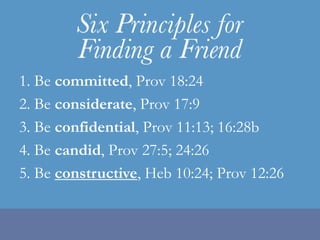 1. Be committed, Prov 18:242. Be considerate, Prov 17:93. Be confidential, Prov 11:13; 16:28b4. Be candid, Prov 27:5; 24:265. Be constructive, Heb 10:24; Prov 12:26