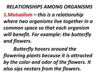 RELATIONSHIPS AMONG ORGANISMS
1.Mutualism – this is a relationship
where two organisms live together in a
common space so that each organism
will benefit. For example: the butterfly
and flowers.
Butterfly hovers around the
flowering plants because it is attracted
by the color and odor of the flowers. It
also sips nectars from the flowers.
 