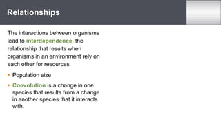 The interactions between organisms
lead to interdependence, the
relationship that results when
organisms in an environment rely on
each other for resources
 Population size
 Coevolution is a change in one
species that results from a change
in another species that it interacts
with.
Relationships
 