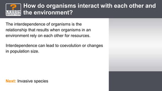 How do organisms interact with each other and
the environment?
The interdependence of organisms is the
relationship that results when organisms in an
environment rely on each other for resources.
Interdependence can lead to coevolution or changes
in population size.
Next: Invasive species
 