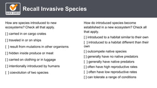 *
Recall Invasive Species
How do introduced species become
established in a new ecosystem? Check all
that apply.
[ ] introduced to a habitat similar to their own
[ ] introduced to a habitat different than their
own
[ ] outcompete native species
[ ] generally have no native predators
[ ] generally have native predators
[ ] often have high reproductive rates
[ ] often have low reproductive rates
[ ] can tolerate a range of conditions
How are species introduced to new
ecosystems? Check all that apply.
[ ] carried in on cargo crates
[ ] traveled in or on ships
[ ] result from mutations in other organisms
[ ] hidden inside produce or meat
[ ] carried on clothing or in luggage
[ ] intentionally introduced by humans
[ ] coevolution of two species
 