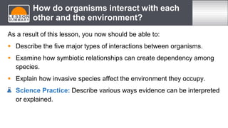 As a result of this lesson, you now should be able to:
 Describe the five major types of interactions between organisms.
 Examine how symbiotic relationships can create dependency among
species.
 Explain how invasive species affect the environment they occupy.
 Science Practice: Describe various ways evidence can be interpreted
or explained.
How do organisms interact with each
other and the environment?
 