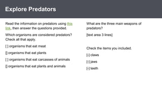 *
Explore Predators
What are the three main weapons of
predators?
[text area 3 lines]
Check the items you included.
[-] claws
[-] jaws
[-] teeth
Read the information on predators using this
link, then answer the questions provided.
Which organisms are considered predators?
Check all that apply.
[ ] organisms that eat meat
[] organisms that eat plants
[ ] organisms that eat carcasses of animals
[] organisms that eat plants and animals
 