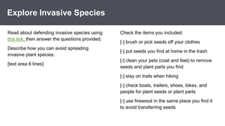 *
Explore Invasive Species
Check the items you included.
[-] brush or pick seeds off your clothes
[-] put seeds you find at home in the trash
[-] clean your pets (coat and feet) to remove
seeds and plant parts you find
[-] stay on trails when hiking
[-] check boats, trailers, shoes, bikes, and
people for plant seeds or plant parts
[-] use firewood in the same place you find it
to avoid transferring seeds
Read about defending invasive species using
this link, then answer the questions provided.
Describe how you can avoid spreading
invasive plant species.
[text area 6 lines]
 