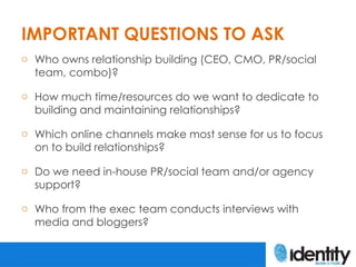 IMPORTANT QUESTIONS TO ASK
o Who owns relationship building (CEO, CMO, PR/social
  team, combo)?

o How much time/resource...