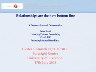 Knowledge Cafe 0151
    Foresight Centre University of Liverpool 17th July 2008
    Theme: Relationships are the new bottom line



Relationships are the new bottom line

         A Presentation and Conversation

                     Peter Bond
            Learning Futures Consulting
                     Wirral, UK.
             learningfutures@fsmail.net



   Gurteen Knowledge Cafe 0151
         Foresight Centre
     University of Liverpool
          17th July 2008
 