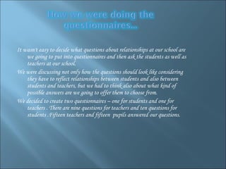 It wasn't easy to decide what questions about relationships at our school are we going to put into questionnaires and then ask the students as well as teachers at our school.  We were discussing not only how the questions should look like considering they have to reflect relationships between students and also between students and teachers, but we had to think also about what kind of possible answers are we going to offer  them  to choose from.  We decided to create two questionnaires – one for students and one for teachers . There are nine questions for teachers and ten questions for students .Fifteen teachers and fifteen  pupils answered our questions.  