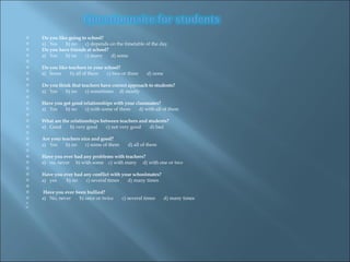    Do you like going to school?  a)  Yes  b) no  c) depends on the timetable of the day   Do you have friends at school?  a)  Yes  b) no  c) many  d) some   Do you like teachers in your school?  a)  Some  b) all of them  c) two or three  d) none   Do you think that teachers have correct approach to students? a)  Yes  b) no  c) sometimes  d) mostly   Have you got good relationships with your classmates? a)  Yes  b) no  c) with some of them  d) with all of them   What are the relationships between teachers and students?  a)  Good  b) very good  c) not very good  d) bad   Are your teachers nice and good?  a)  Yes  b) no  c) some of them  d) all of them   Have you ever had any problems with teachers?  a)  no, never  b) with some  c) with many  d) with one or two   Have you ever had any conflict with your schoolmates? a)  yes  b) no  c) several times  d) many times   Have you ever been bullied?  a)  No, never  b) once or twice  c) several times  d) many times       