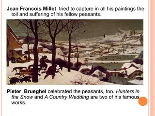 Jean Francois Millet tried to capture in all his paintings the 
toil and suffering of his fellow peasants. 
Pieter Brueghel celebrated the peasants, too. Hunters in 
the Snow and A Country Wedding are two of his famous 
works. 
 
