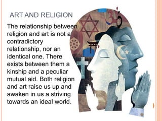 ART AND RELIGION 
The relationship between 
religion and art is not a 
contradictory 
relationship, nor an 
identical one. There 
exists between them a 
kinship and a peculiar 
mutual aid. Both religion 
and art raise us up and 
awaken in us a striving 
towards an ideal world. 
 