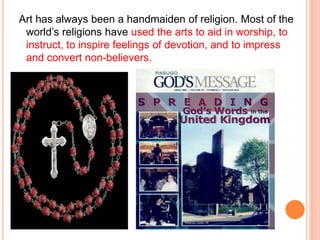 Art has always been a handmaiden of religion. Most of the 
world’s religions have used the arts to aid in worship, to 
instruct, to inspire feelings of devotion, and to impress 
and convert non-believers. 
 
