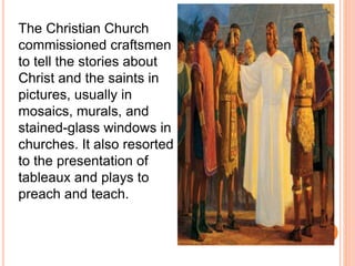 The Christian Church 
commissioned craftsmen 
to tell the stories about 
Christ and the saints in 
pictures, usually in 
mosaics, murals, and 
stained-glass windows in 
churches. It also resorted 
to the presentation of 
tableaux and plays to 
preach and teach. 
 