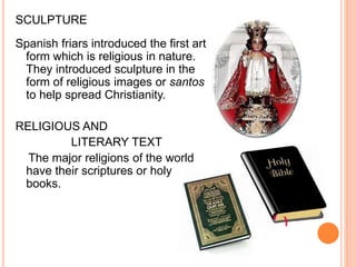 SCULPTURE 
Spanish friars introduced the first art 
form which is religious in nature. 
They introduced sculpture in the 
form of religious images or santos 
to help spread Christianity. 
RELIGIOUS AND 
LITERARY TEXT 
The major religions of the world 
have their scriptures or holy 
books. 
 