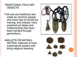 TRADITIONAL FOLK ART 
OBJECTS 
Folk arts are traditional arts 
made by common people 
who have had no formal art 
training, and instead, have 
practiced art styles and 
craftsmanship that have 
been handed through 
generations. 
AMULETS OR ANTING-ANTING- 
believed to have 
supernatural powers and 
bring religious blessing. 
 