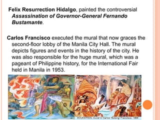 Felix Resurrection Hidalgo, painted the controversial 
Assassination of Governor-General Fernando 
Bustamante. 
Carlos Francisco executed the mural that now graces the 
second-floor lobby of the Manila City Hall. The mural 
depicts figures and events in the history of the city. He 
was also responsible for the huge mural, which was a 
pageant of Philippine history, for the International Fair 
held in Manila in 1953. 
 