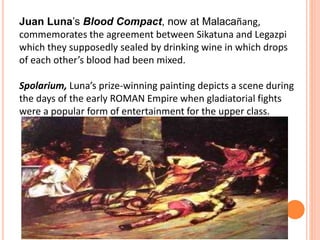 Juan Luna’s Blood Compact, now at Malacañang, 
commemorates the agreement between Sikatuna and Legazpi 
which they supposedly sealed by drinking wine in which drops 
of each other’s blood had been mixed. 
Spolarium, Luna’s prize-winning painting depicts a scene during 
the days of the early ROMAN Empire when gladiatorial fights 
were a popular form of entertainment for the upper class. 
 