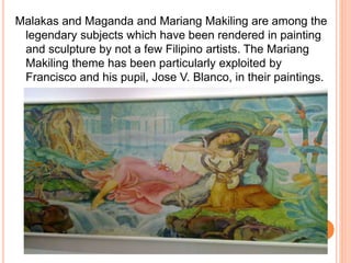 Malakas and Maganda and Mariang Makiling are among the 
legendary subjects which have been rendered in painting 
and sculpture by not a few Filipino artists. The Mariang 
Makiling theme has been particularly exploited by 
Francisco and his pupil, Jose V. Blanco, in their paintings. 
 