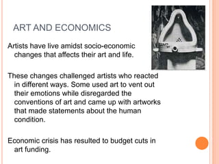 ART AND ECONOMICS 
Artists have live amidst socio-economic 
changes that affects their art and life. 
These changes challenged artists who reacted 
in different ways. Some used art to vent out 
their emotions while disregarded the 
conventions of art and came up with artworks 
that made statements about the human 
condition. 
Economic crisis has resulted to budget cuts in 
art funding. 
 