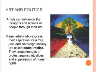 ART AND POLITICS 
Artists can influence the 
thoughts and actions of 
people through their art. 
Visual artists who express 
their aspiration for a free, 
just, and sovereign society 
are called social realist. 
They create images of 
protest against injustices 
and suppression of human 
rights. 
 