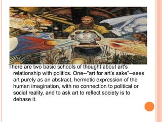 There are two basic schools of thought about art's 
relationship with politics. One--"art for art's sake"--sees 
art purely as an abstract, hermetic expression of the 
human imagination, with no connection to political or 
social reality, and to ask art to reflect society is to 
debase it. 
 