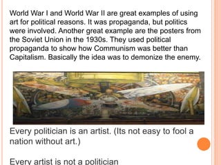World War I and World War II are great examples of using 
art for political reasons. It was propaganda, but politics 
were involved. Another great example are the posters from 
the Soviet Union in the 1930s. They used political 
propaganda to show how Communism was better than 
Capitalism. Basically the idea was to demonize the enemy. 
Every politician is an artist. (Its not easy to fool a 
nation without art.) 
Every artist is not a politician 
 