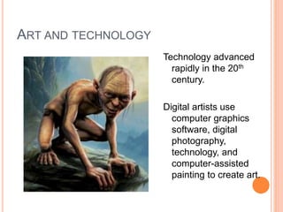 ART AND TECHNOLOGY 
Technology advanced 
rapidly in the 20th 
century. 
Digital artists use 
computer graphics 
software, digital 
photography, 
technology, and 
computer-assisted 
painting to create art. 
 