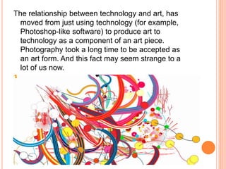 The relationship between technology and art, has 
moved from just using technology (for example, 
Photoshop-like software) to produce art to 
technology as a component of an art piece. 
Photography took a long time to be accepted as 
an art form. And this fact may seem strange to a 
lot of us now. 
 