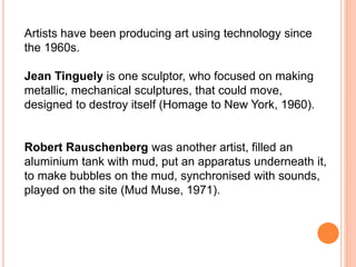 Artists have been producing art using technology since 
the 1960s. 
Jean Tinguely is one sculptor, who focused on making 
metallic, mechanical sculptures, that could move, 
designed to destroy itself (Homage to New York, 1960). 
Robert Rauschenberg was another artist, filled an 
aluminium tank with mud, put an apparatus underneath it, 
to make bubbles on the mud, synchronised with sounds, 
played on the site (Mud Muse, 1971). 
 
