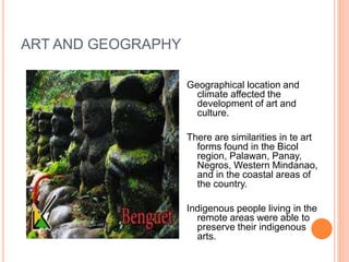 ART AND GEOGRAPHY 
Geographical location and 
climate affected the 
development of art and 
culture. 
There are similarities in te art 
forms found in the Bicol 
region, Palawan, Panay, 
Negros, Western Mindanao, 
and in the coastal areas of 
the country. 
Indigenous people living in the 
remote areas were able to 
preserve their indigenous 
arts. 
 