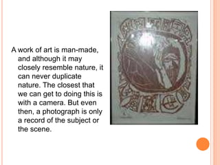 A work of art is man-made, 
and although it may 
closely resemble nature, it 
can never duplicate 
nature. The closest that 
we can get to doing this is 
with a camera. But even 
then, a photograph is only 
a record of the subject or 
the scene. 
 