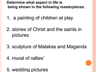 Determine what aspect in life is 
being shown in the following masterpieces. 
1. a painting of children at play 
2. stories of Christ and the saints in 
pictures 
3. sculpture of Malakas and Maganda 
4. mural of rallies’ 
5. wedding pictures 
 