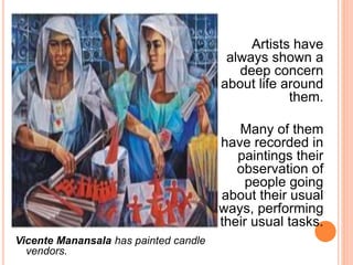 Artists have 
always shown a 
deep concern 
about life around 
them. 
Many of them 
have recorded in 
paintings their 
observation of 
people going 
about their usual 
ways, performing 
their usual tasks. 
Vicente Manansala has painted candle 
vendors. 
 
