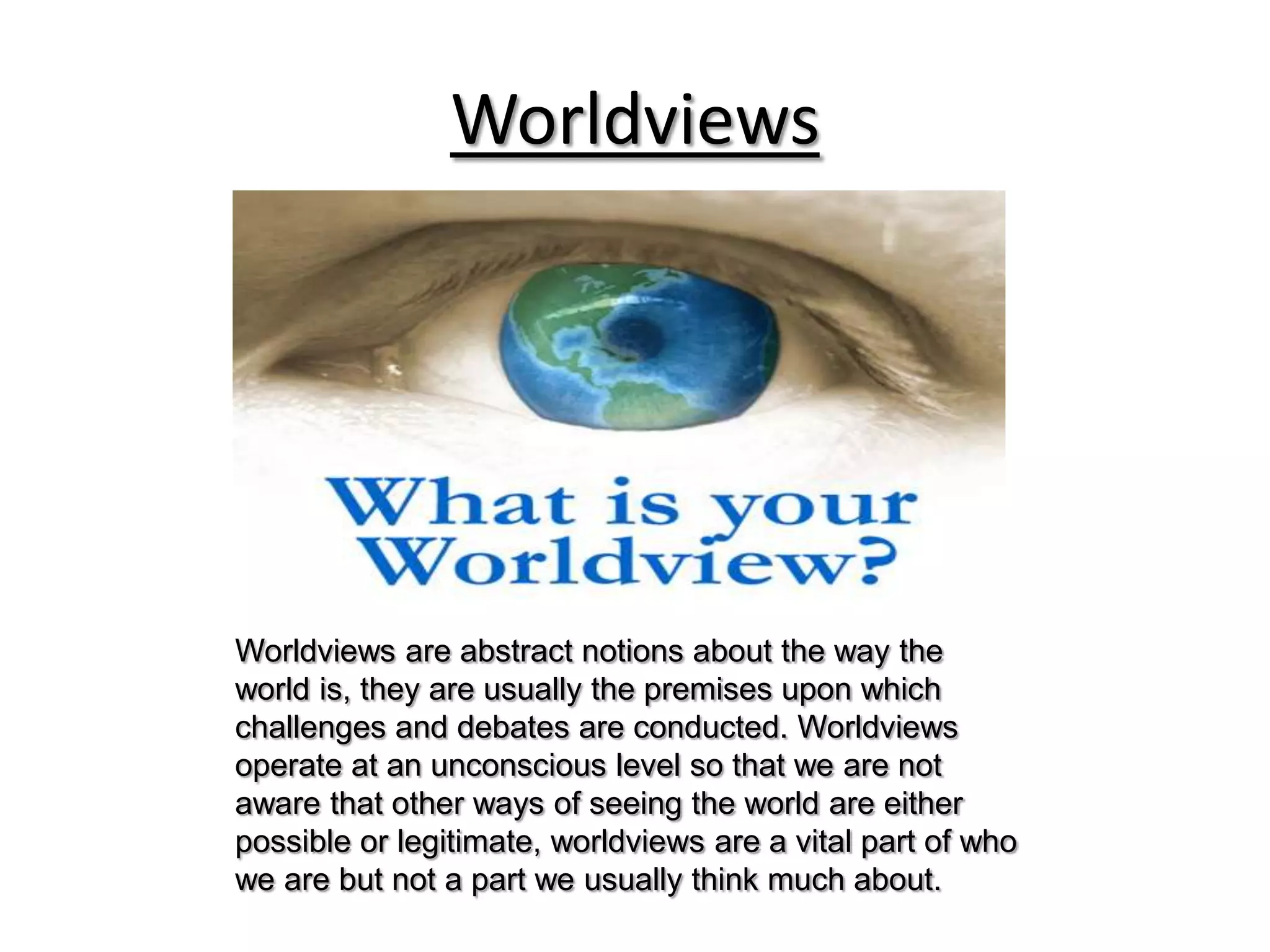 Worldviews Worldviews are abstract notions about the way the world is, they are usually the premises upon which challenges and debates are conducted. Worldviews operate at an unconscious level so that we are not aware that other ways of seeing the world are either possible or legitimate, worldviews are a vital part of who we are but not a part we usually think much about. 