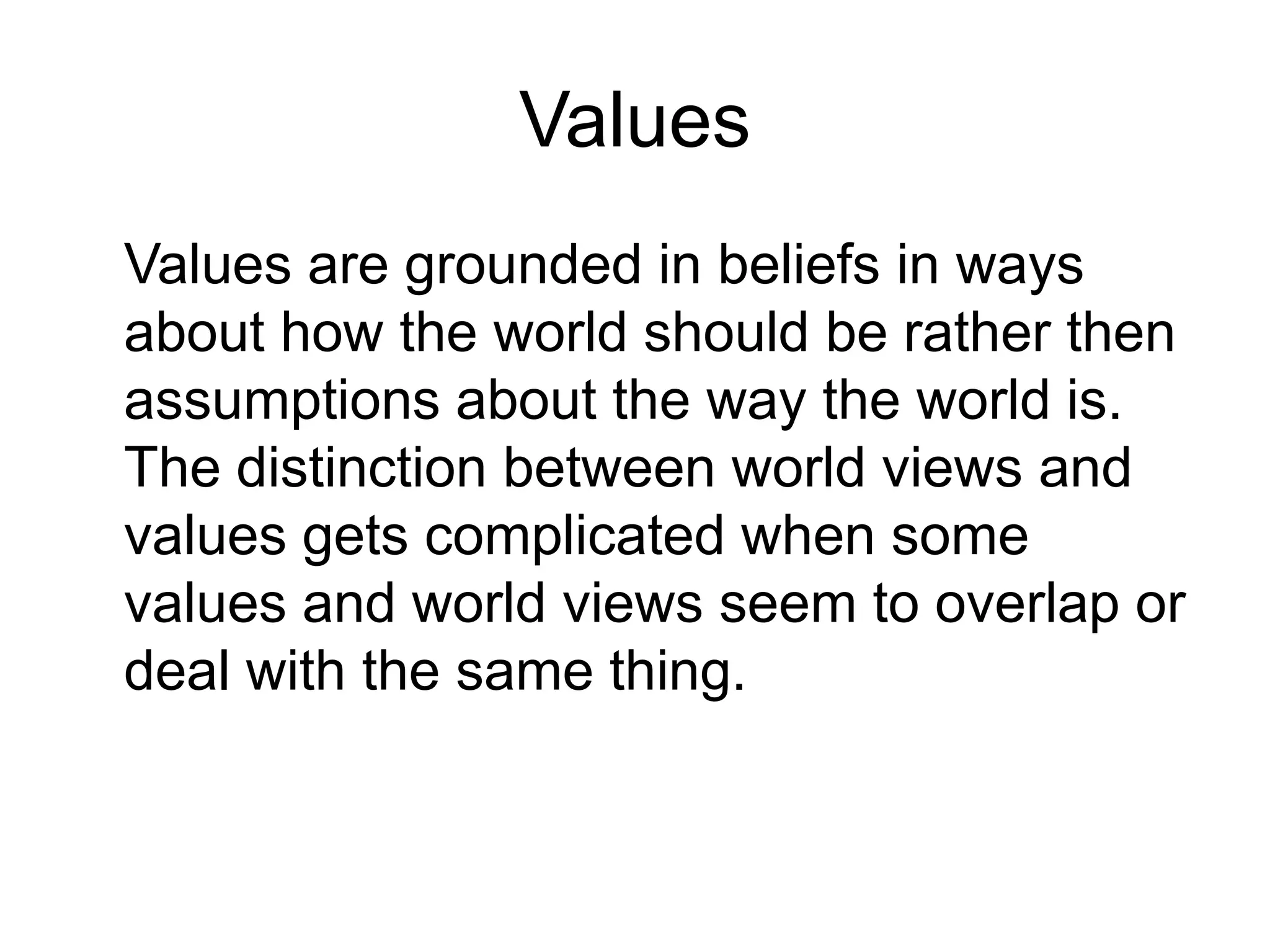 Values	Values are grounded in beliefs in ways about how the world should be rather then assumptions about the way the world is. The distinction between world views and values gets complicated when some values and world views seem to overlap or deal with the same thing. 