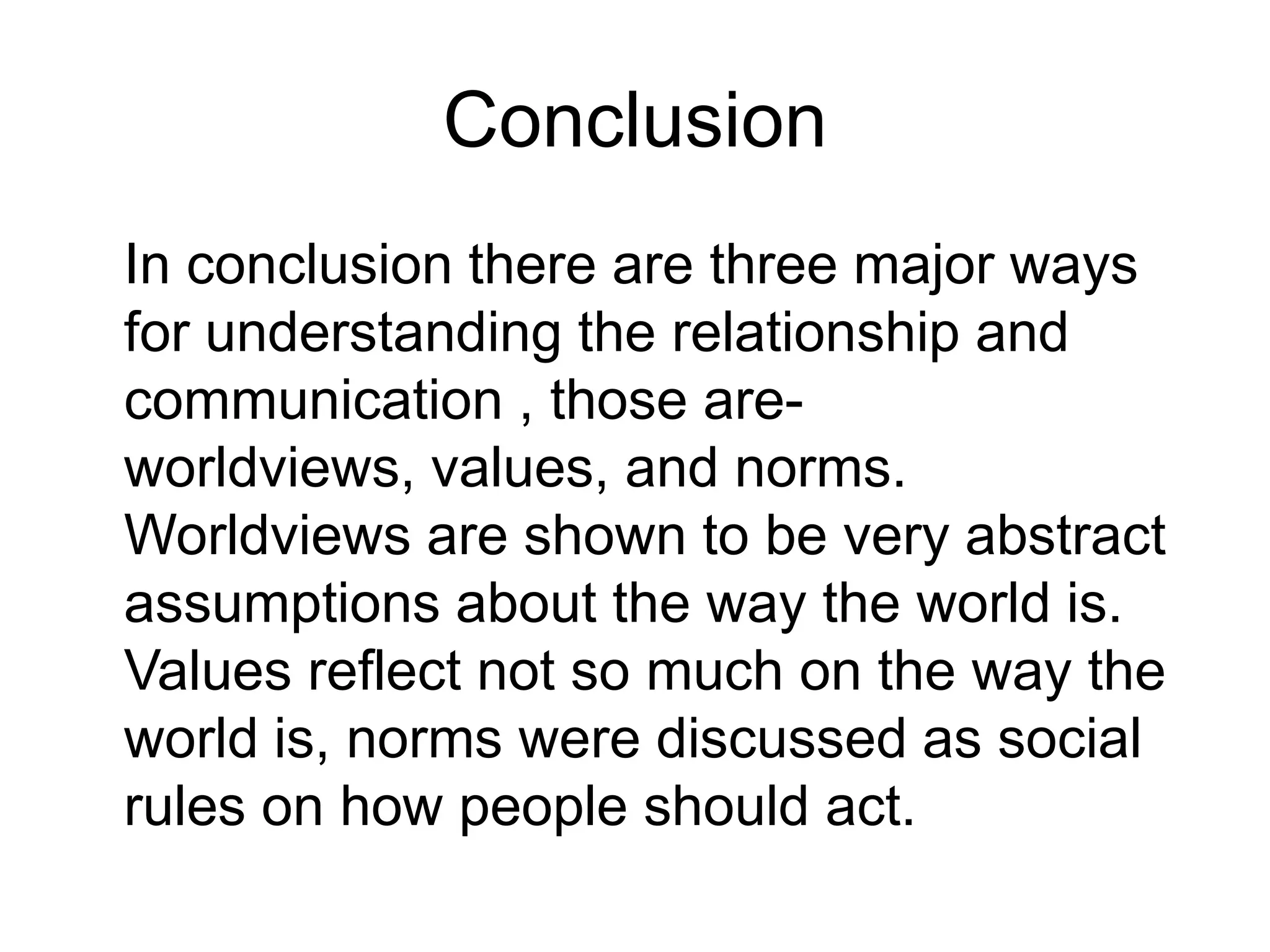 Conclusion	In conclusion there are three major ways for understanding the relationship and communication , those are- worldviews, values, and norms. Worldviews are shown to be very abstract assumptions about the way the world is. Values reflect not so much on the way the world is, norms were discussed as social rules on how people should act.