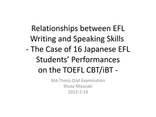 Relationships between EFL
  Writing and Speaking Skills
- The Case of 16 Japanese EFL
   Students’ Performances
    on the TOEFL CBT/iBT -
      MA Thesis Oral Examination
           Shuta Miyazaki
             2012-2-14
 