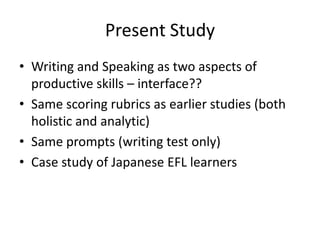 Present Study
• Writing and Speaking as two aspects of
  productive skills – interface??
• Same scoring rubrics as earlier studies (both
  holistic and analytic)
• Same prompts (writing test only)
• Case study of Japanese EFL learners
 