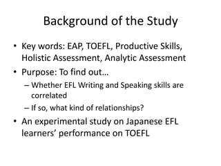 Background of the Study
• Key words: EAP, TOEFL, Productive Skills,
  Holistic Assessment, Analytic Assessment
• Purpose: To find out…
  – Whether EFL Writing and Speaking skills are
    correlated
  – If so, what kind of relationships?
• An experimental study on Japanese EFL
  learners’ performance on TOEFL
 