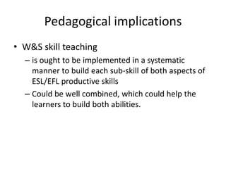 Pedagogical implications
• W&S skill teaching
  – is ought to be implemented in a systematic
    manner to build each sub-skill of both aspects of
    ESL/EFL productive skills
  – Could be well combined, which could help the
    learners to build both abilities.
 