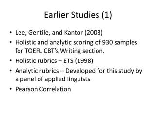 Earlier Studies (1)
• Lee, Gentile, and Kantor (2008)
• Holistic and analytic scoring of 930 samples
  for TOEFL CBT’s Writing section.
• Holistic rubrics – ETS (1998)
• Analytic rubrics – Developed for this study by
  a panel of applied linguists
• Pearson Correlation
 