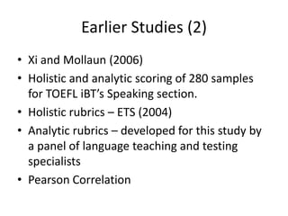 Earlier Studies (2)
• Xi and Mollaun (2006)
• Holistic and analytic scoring of 280 samples
  for TOEFL iBT’s Speaking section.
• Holistic rubrics – ETS (2004)
• Analytic rubrics – developed for this study by
  a panel of language teaching and testing
  specialists
• Pearson Correlation
 