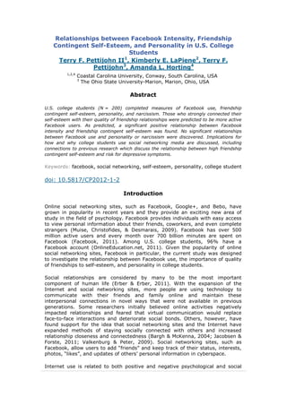 Relationships between Facebook Intensity, Friendship
Contingent Self-Esteem, and Personality in U.S. College
Students
Terry F. Pettijohn II1
, Kimberly E. LaPiene2
, Terry F.
Pettijohn3
, Amanda L. Horting4
1,2,4
Coastal Carolina University, Conway, South Carolina, USA
3
The Ohio State University-Marion, Marion, Ohio, USA
Abstract
U.S. college students (N = 200) completed measures of Facebook use, friendship
contingent self-esteem, personality, and narcissism. Those who strongly connected their
self-esteem with their quality of friendship relationships were predicted to be more active
Facebook users. As predicted, a significant positive relationship between Facebook
intensity and friendship contingent self-esteem was found. No significant relationships
between Facebook use and personality or narcissism were discovered. Implications for
how and why college students use social networking media are discussed, including
connections to previous research which discuss the relationship between high friendship
contingent self-esteem and risk for depressive symptoms.
Keywords: facebook, social networking, self-esteem, personality, college student
doi: 10.5817/CP2012-1-2
Introduction
Online social networking sites, such as Facebook, Google+, and Bebo, have
grown in popularity in recent years and they provide an exciting new area of
study in the field of psychology. Facebook provides individuals with easy access
to view personal information about their friends, coworkers, and even complete
strangers (Muise, Christofides, & Desmarais, 2009). Facebook has over 500
million active users and every month over 700 billion minutes are spent on
Facebook (Facebook, 2011). Among U.S. college students, 96% have a
Facebook account (OnlineEducation.net, 2011). Given the popularity of online
social networking sites, Facebook in particular, the current study was designed
to investigate the relationship between Facebook use, the importance of quality
of friendships to self-esteem, and personality in college students.
Social relationships are considered by many to be the most important
component of human life (Erber & Erber, 2011). With the expansion of the
Internet and social networking sites, more people are using technology to
communicate with their friends and family online and maintain these
interpersonal connections in novel ways that were not available in previous
generations. Some researchers initially believed online activities negatively
impacted relationships and feared that virtual communication would replace
face-to-face interactions and deteriorate social bonds. Others, however, have
found support for the idea that social networking sites and the Internet have
expanded methods of staying socially connected with others and increased
relationship closeness and connectedness (Bargh & McKenna, 2004; Jacobsen &
Forste, 2011; Valkenburg & Peter, 2009). Social networking sites, such as
Facebook, allow users to add “friends” and keep track of their status, interests,
photos, “likes”, and updates of others’ personal information in cyberspace.
Internet use is related to both positive and negative psychological and social
 