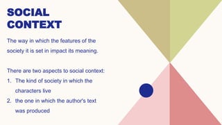 SOCIAL
CONTEXT
The way in which the features of the
society it is set in impact its meaning.
There are two aspects to social context:
1. The kind of society in which the
characters live
2. the one in which the author's text
was produced
 